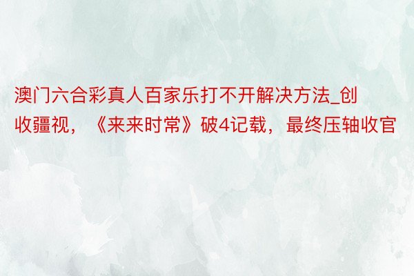 澳门六合彩真人百家乐打不开解决方法_创收疆视，《来来时常》破4记载，最终压轴收官