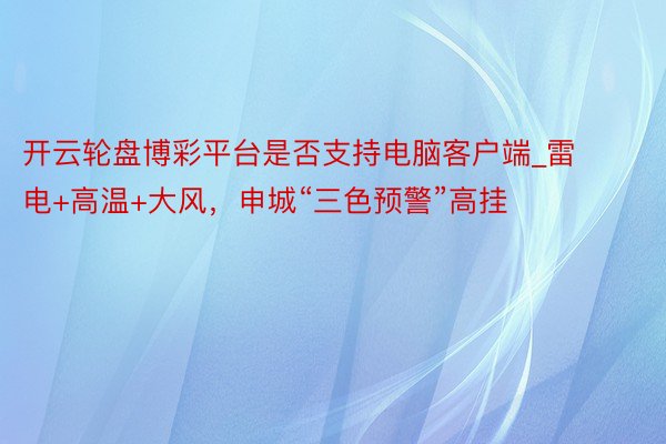 开云轮盘博彩平台是否支持电脑客户端_雷电+高温+大风，申城“三色预警”高挂