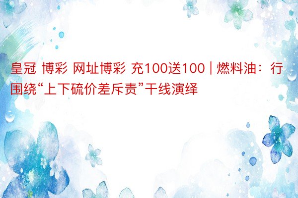 皇冠 博彩 网址博彩 充100送100 | 燃料油：行围绕“上下硫价差斥责”干线演绎