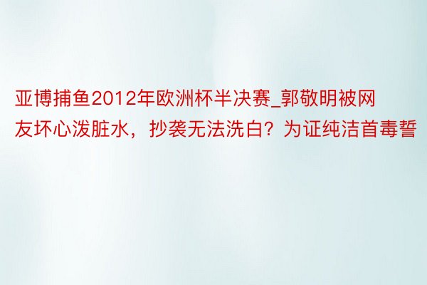 亚博捕鱼2012年欧洲杯半决赛_郭敬明被网友坏心泼脏水，抄袭无法洗白？为证纯洁首毒誓