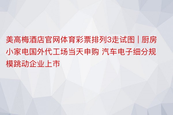 美高梅酒店官网体育彩票排列3走试图 | 厨房小家电国外代工场当天申购 汽车电子细分规模跳动企业上市