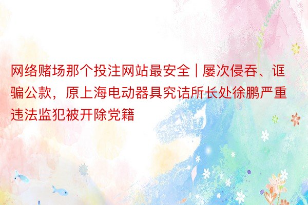 网络赌场那个投注网站最安全 | 屡次侵吞、诓骗公款，原上海电动器具究诘所长处徐鹏严重违法监犯被开除党籍