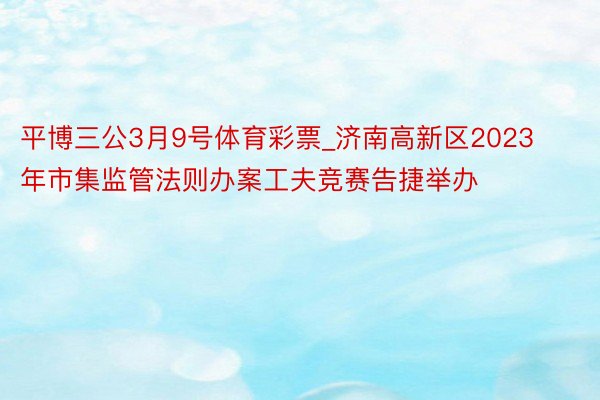 平博三公3月9号体育彩票_济南高新区2023年市集监管法则办案工夫竞赛告捷举办