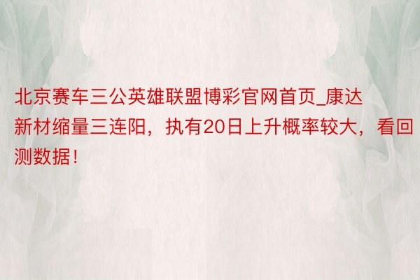 北京赛车三公英雄联盟博彩官网首页_康达新材缩量三连阳，执有20日上升概率较大，看回测数据！