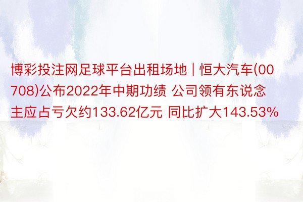 博彩投注网足球平台出租场地 | 恒大汽车(00708)公布2022年中期功绩 公司领有东说念主应占亏欠约133.62亿元 同比扩大143.53%