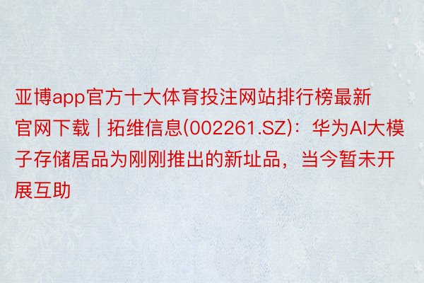 亚博app官方十大体育投注网站排行榜最新官网下载 | 拓维信息(002261.SZ)：华为AI大模子存储居品为刚刚推出的新址品，当今暂未开展互助