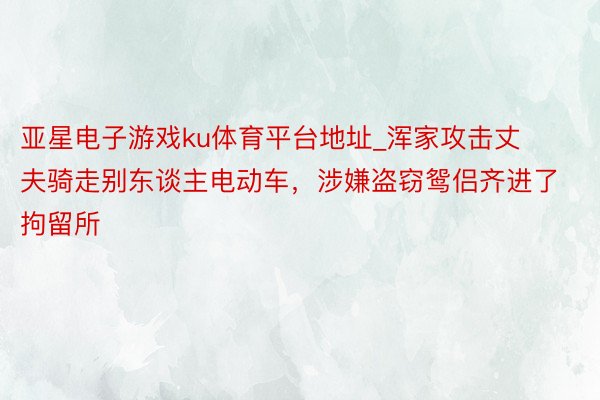 亚星电子游戏ku体育平台地址_浑家攻击丈夫骑走别东谈主电动车，涉嫌盗窃鸳侣齐进了拘留所