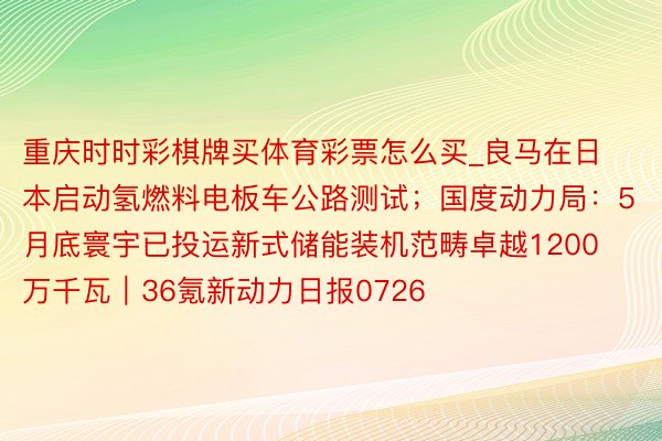 重庆时时彩棋牌买体育彩票怎么买_良马在日本启动氢燃料电板车公路测试；国度动力局：5月底寰宇已投运新式储能装机范畴卓越1200万千瓦｜36氪新动力日报0726