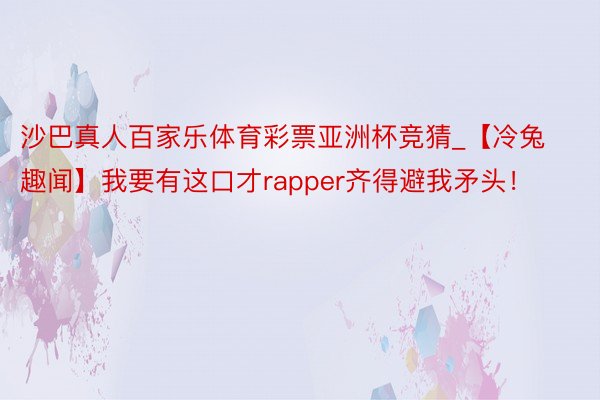 沙巴真人百家乐体育彩票亚洲杯竞猜_【冷兔趣闻】我要有这口才rapper齐得避我矛头！