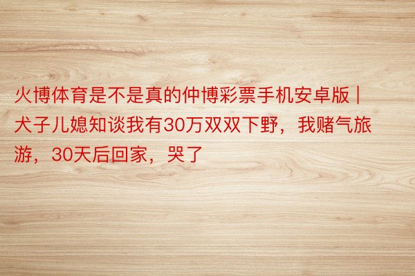 火博体育是不是真的仲博彩票手机安卓版 | 犬子儿媳知谈我有30万双双下野，我赌气旅游，30天后回家，哭了