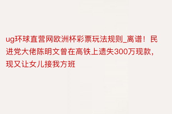 ug环球直营网欧洲杯彩票玩法规则_离谱！民进党大佬陈明文曾在高铁上遗失300万现款，现又让女儿接我方班