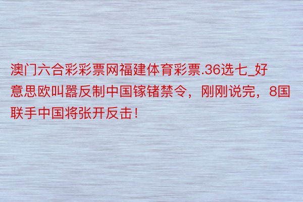 澳门六合彩彩票网福建体育彩票.36选七_好意思欧叫嚣反制中国镓锗禁令，刚刚说完，8国联手中国将张开反击！