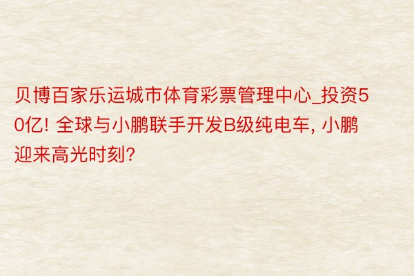 贝博百家乐运城市体育彩票管理中心_投资50亿! 全球与小鹏联手开发B级纯电车, 小鹏迎来高光时刻?