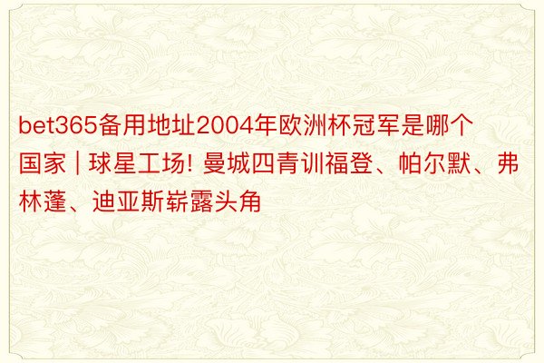 bet365备用地址2004年欧洲杯冠军是哪个国家 | 球星工场! 曼城四青训福登、帕尔默、弗林蓬、迪亚斯崭露头角