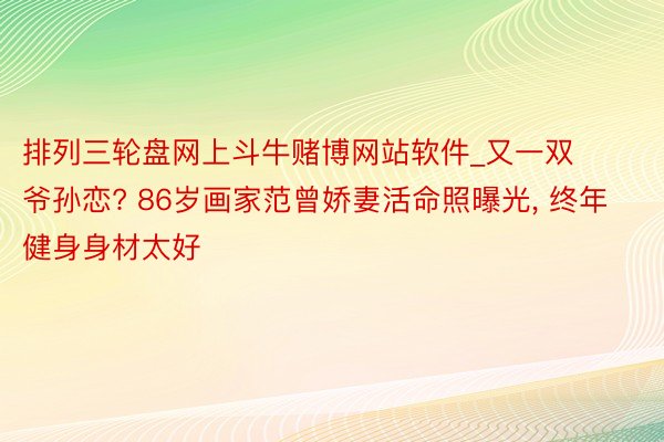 排列三轮盘网上斗牛赌博网站软件_又一双爷孙恋? 86岁画家范曾娇妻活命照曝光, 终年健身身材太好