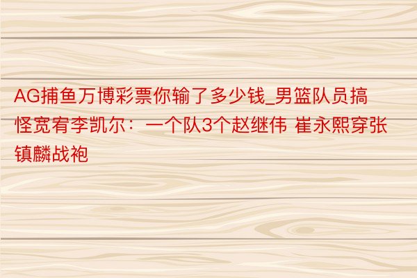 AG捕鱼万博彩票你输了多少钱_男篮队员搞怪宽宥李凯尔：一个队3个赵继伟 崔永熙穿张镇麟战袍