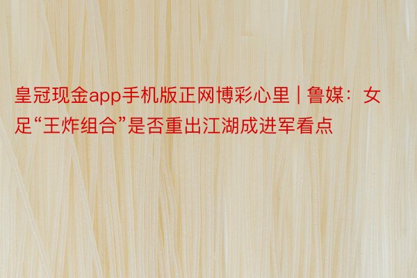 皇冠现金app手机版正网博彩心里 | 鲁媒：女足“王炸组合”是否重出江湖成进军看点