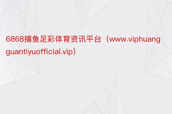 6868捕鱼足彩体育资讯平台（www.viphuangguantiyuofficial.vip）