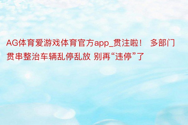 AG体育爱游戏体育官方app_贯注啦！ 多部门贯串整治车辆乱停乱放 别再“违停”了