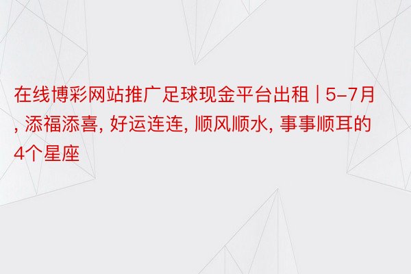 在线博彩网站推广足球现金平台出租 | 5-7月, 添福添喜, 好运连连, 顺风顺水, 事事顺耳的4个星座