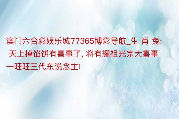 澳门六合彩娱乐城77365博彩导航_生 肖 兔: 天上掉馅饼有喜事了, 将有耀祖光宗大喜事一旺旺三代东说念主!