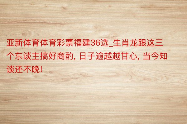 亚新体育体育彩票福建36选_生肖龙跟这三个东谈主搞好商酌, 日子逾越越甘心, 当今知谈还不晚!