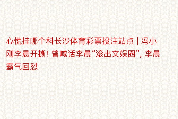 心慌挂哪个科长沙体育彩票投注站点 | 冯小刚李晨开撕! 曾喊话李晨“滚出文娱圈”, 李晨霸气回怼