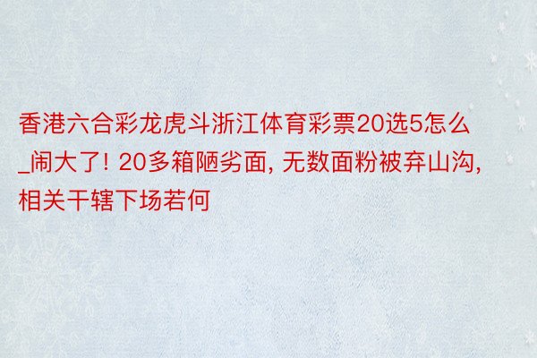 香港六合彩龙虎斗浙江体育彩票20选5怎么_闹大了! 20多箱陋劣面, 无数面粉被弃山沟, 相关干辖下场若何