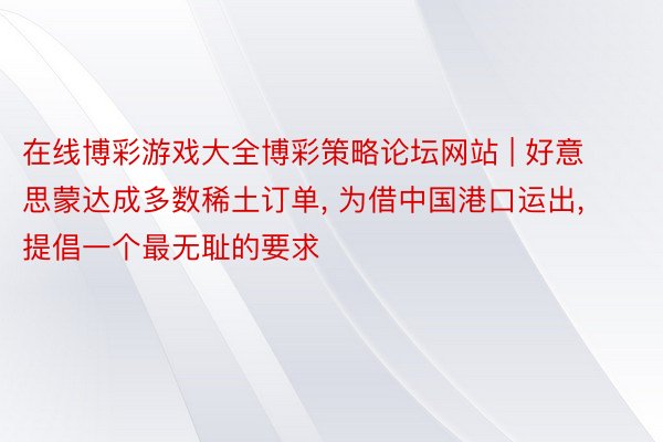 在线博彩游戏大全博彩策略论坛网站 | 好意思蒙达成多数稀土订单, 为借中国港口运出, 提倡一个最无耻的要求