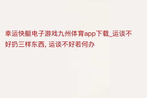 幸运快艇电子游戏九州体育app下载_运谈不好扔三样东西, 运谈不好若何办