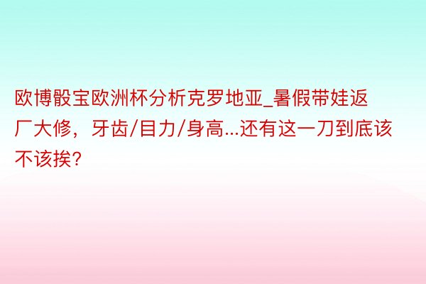 欧博骰宝欧洲杯分析克罗地亚_暑假带娃返厂大修，牙齿/目力/身高...还有这一刀到底该不该挨?