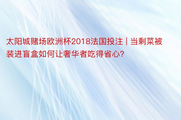 太阳城赌场欧洲杯2018法国投注 | 当剩菜被装进盲盒如何让奢华者吃得省心？