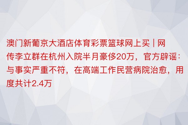 澳门新葡京大酒店体育彩票篮球网上买 | 网传李立群在杭州入院半月豪侈20万，官方辟谣：与事实严重不符，在高端工作民营病院治愈，用度共计2.4万