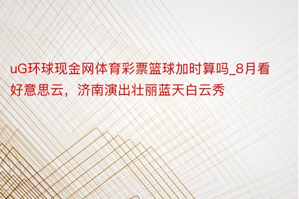 uG环球现金网体育彩票篮球加时算吗_8月看好意思云，济南演出壮丽蓝天白云秀