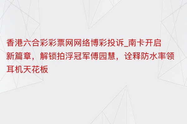 香港六合彩彩票网网络博彩投诉_南卡开启新篇章，解锁拍浮冠军傅园慧，诠释防水率领耳机天花板