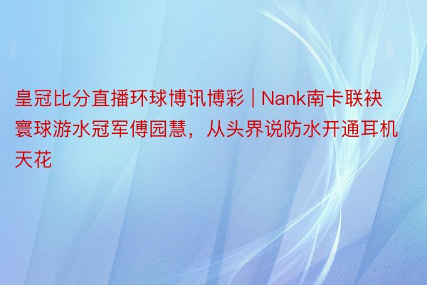 皇冠比分直播环球博讯博彩 | Nank南卡联袂寰球游水冠军傅园慧，从头界说防水开通耳机天花