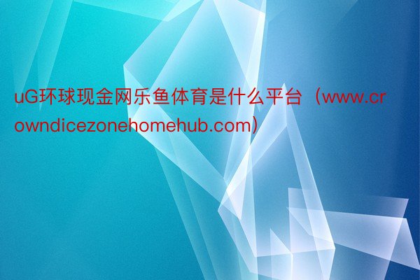 uG环球现金网乐鱼体育是什么平台（www.crowndicezonehomehub.com）