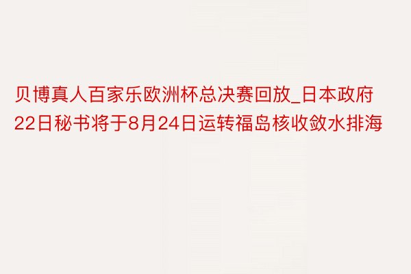 贝博真人百家乐欧洲杯总决赛回放_日本政府22日秘书将于8月24日运转福岛核收敛水排海