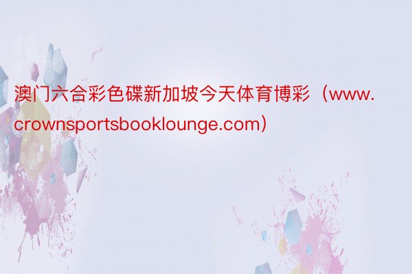 澳门六合彩色碟新加坡今天体育博彩（www.crownsportsbooklounge.com）