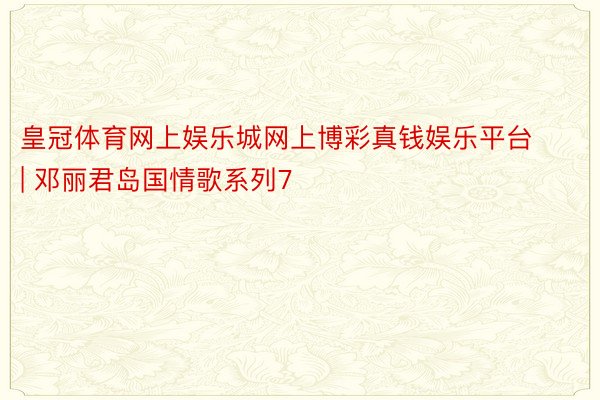 皇冠体育网上娱乐城网上博彩真钱娱乐平台 | 邓丽君岛国情歌系列7