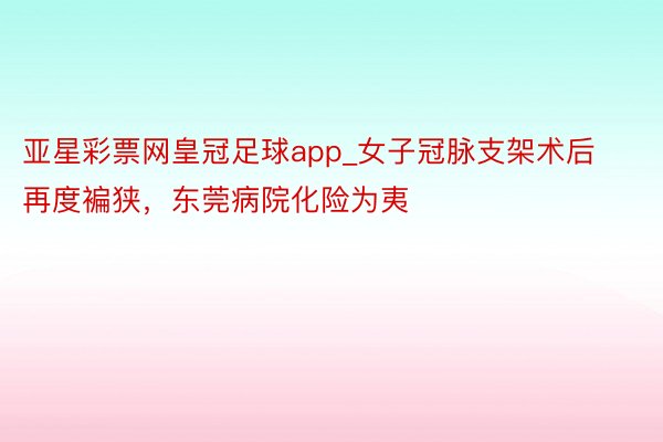 亚星彩票网皇冠足球app_女子冠脉支架术后再度褊狭，东莞病院化险为夷