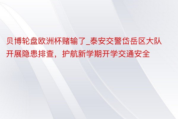 贝博轮盘欧洲杯赌输了_泰安交警岱岳区大队开展隐患排查，护航新学期开学交通安全