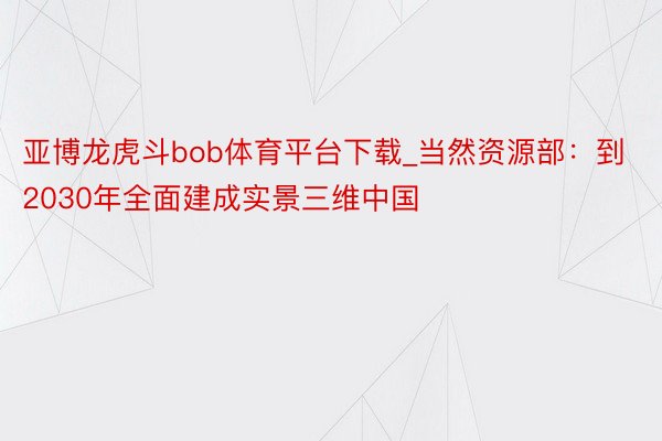 亚博龙虎斗bob体育平台下载_当然资源部：到2030年全面建成实景三维中国