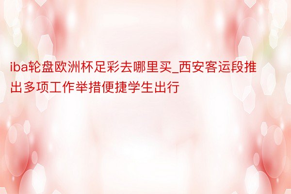 iba轮盘欧洲杯足彩去哪里买_西安客运段推出多项工作举措便捷学生出行