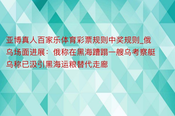 亚博真人百家乐体育彩票规则中奖规则_俄乌场面进展：俄称在黑海蹧蹋一艘乌考察艇 乌称已汲引黑海运粮替代走廊