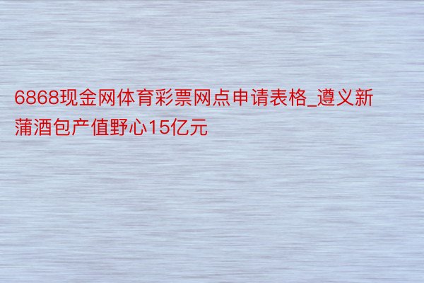 6868现金网体育彩票网点申请表格_遵义新蒲酒包产值野心15亿元