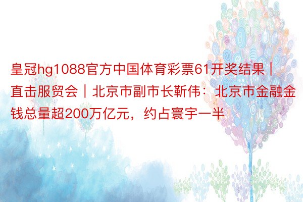 皇冠hg1088官方中国体育彩票61开奖结果 | 直击服贸会｜北京市副市长靳伟：北京市金融金钱总量超200万亿元，约占寰宇一半