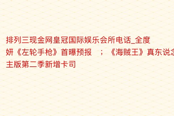 排列三现金网皇冠国际娱乐会所电话_全度妍《左轮手枪》首曝预报​；《海贼王》真东说念主版第二季新增卡司