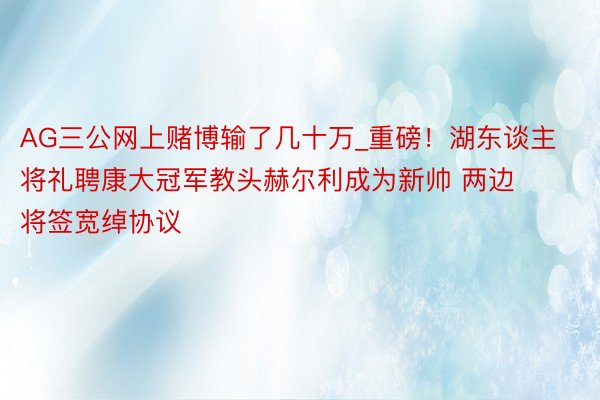 AG三公网上赌博输了几十万_重磅！湖东谈主将礼聘康大冠军教头赫尔利成为新帅 两边将签宽绰协议