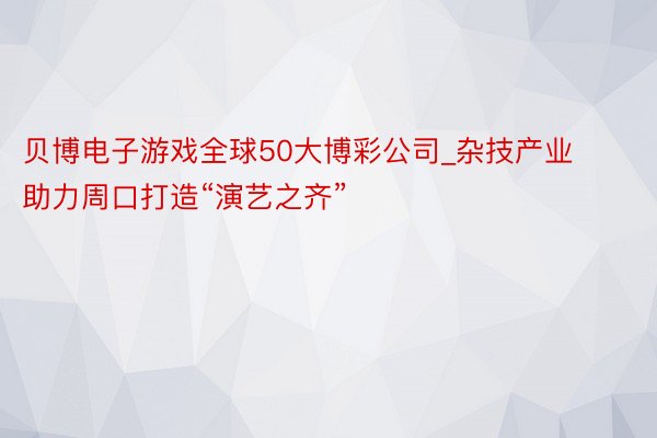 贝博电子游戏全球50大博彩公司_杂技产业助力周口打造“演艺之齐”